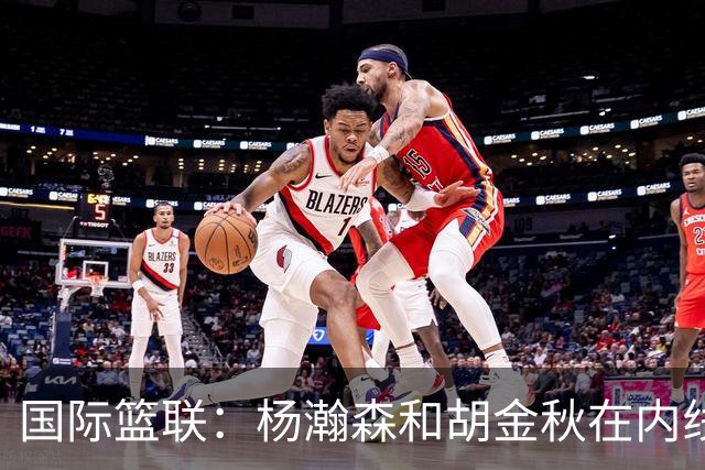 国际篮联：杨瀚森和胡金秋在内线站稳脚跟 中国队篮板和内线得分将压倒对手