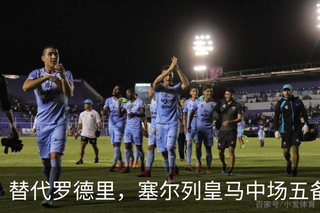 替代罗德里，塞尔列皇马中场五备选：沃顿、布阿迪、恰20在列
