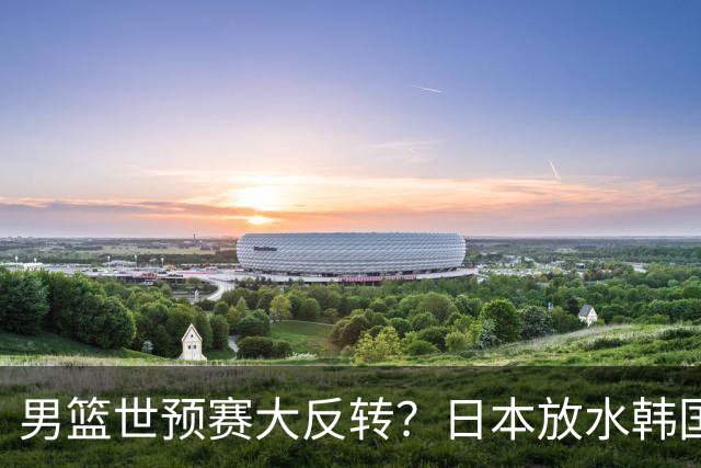 男篮世预赛大反转？日本放水韩国恐自食恶果，中国男篮大概率成为最终最大受益者