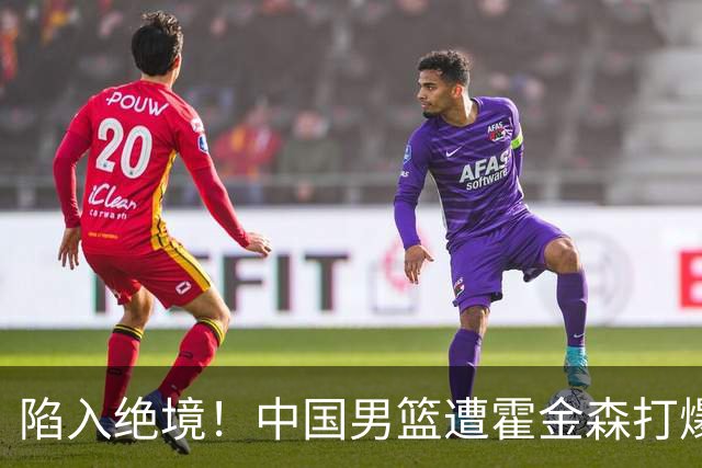 陷入绝境！中国男篮遭霍金森打爆 末轮不胜将无缘世界杯